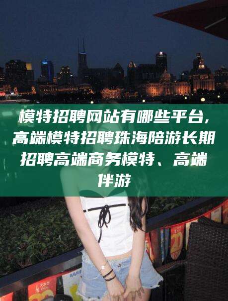 开平模特招聘网站有哪些平台,高端模特招聘珠海陪游长期招聘高端商务模特、高端伴游