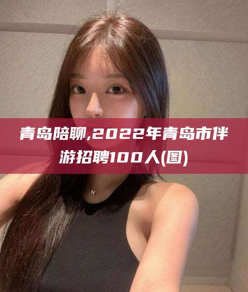 开平青岛陪聊,2022年青岛市伴游招聘100人(图)
