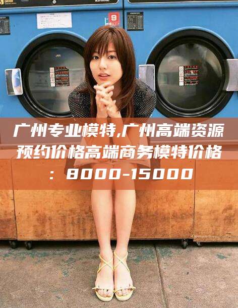 开平广州专业模特,广州高端资源预约价格高端商务模特价格：8000-15000
