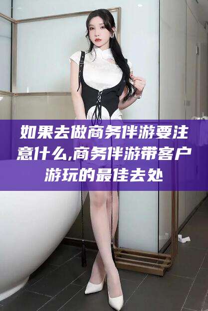 开平如果去做商务伴游要注意什么,商务伴游带客户游玩的最佳去处