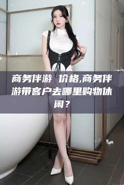 开平商务伴游 价格,商务伴游带客户去哪里购物休闲？