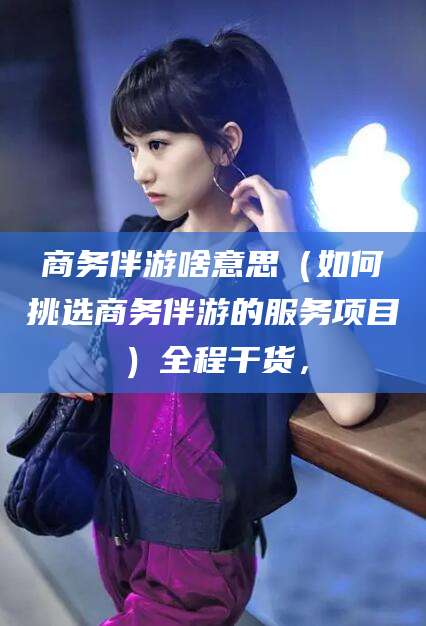 开平商务伴游啥意思（如何挑选商务伴游的服务项目）全程干货，