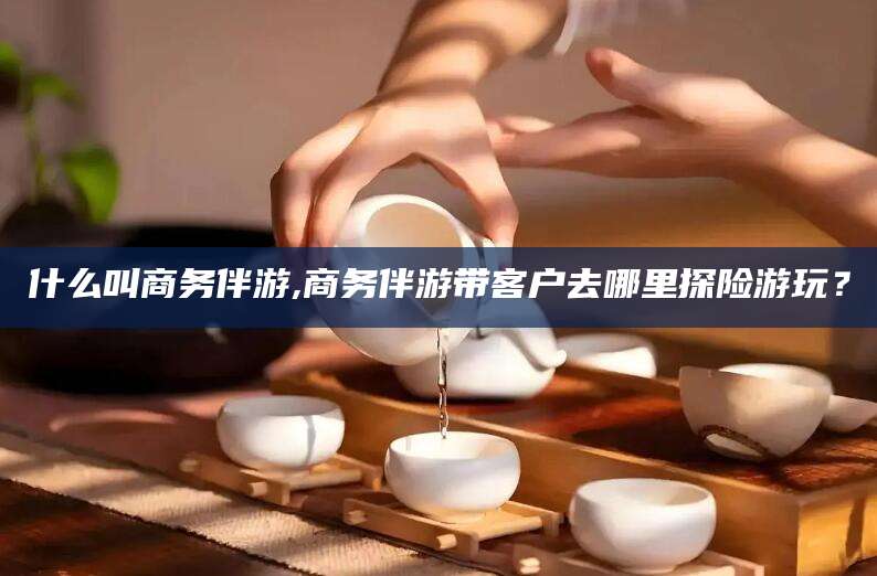 开平什么叫商务伴游,商务伴游带客户去哪里探险游玩？