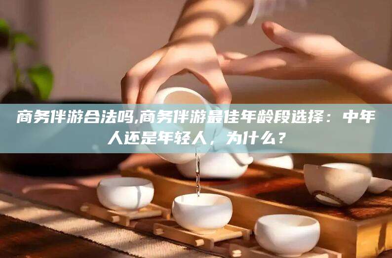 开平商务伴游合法吗,商务伴游最佳年龄段选择：中年人还是年轻人，为什么？