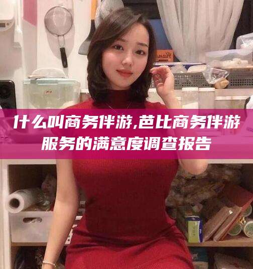 开平什么叫商务伴游,芭比商务伴游服务的满意度调查报告