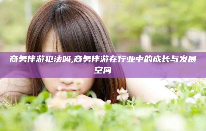 开平商务伴游犯法吗,商务伴游在行业中的成长与发展空间