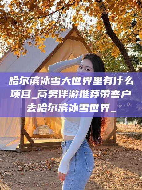 开平哈尔滨冰雪大世界里有什么项目_商务伴游推荐带客户去哈尔滨冰雪世界_