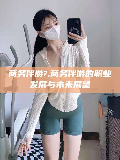 开平商务伴游?,商务伴游的职业发展与未来展望