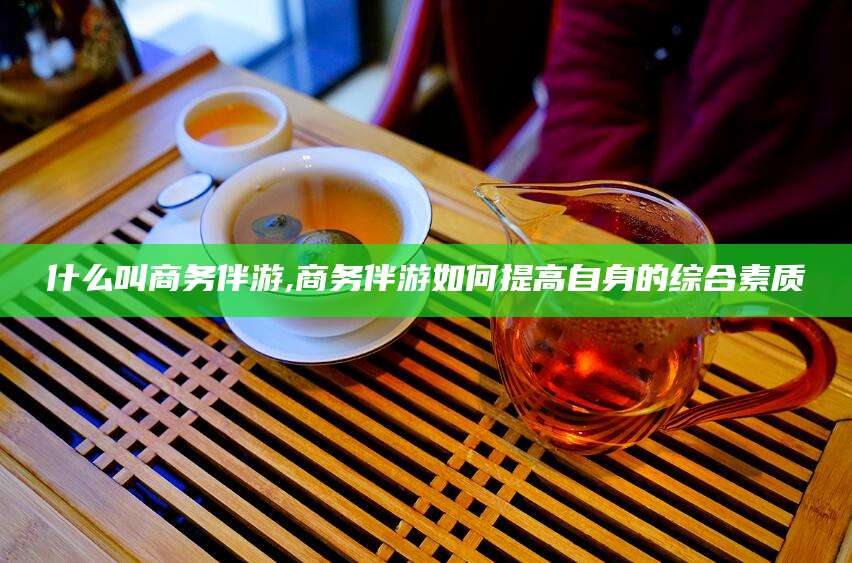 开平什么叫商务伴游,商务伴游如何提高自身的综合素质