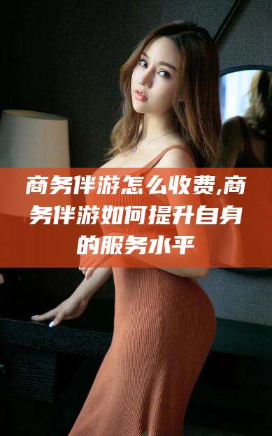 开平商务伴游怎么收费,商务伴游如何提升自身的服务水平