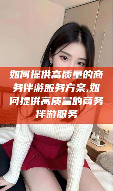 开平如何提供高质量的商务伴游服务方案,如何提供高质量的商务伴游服务